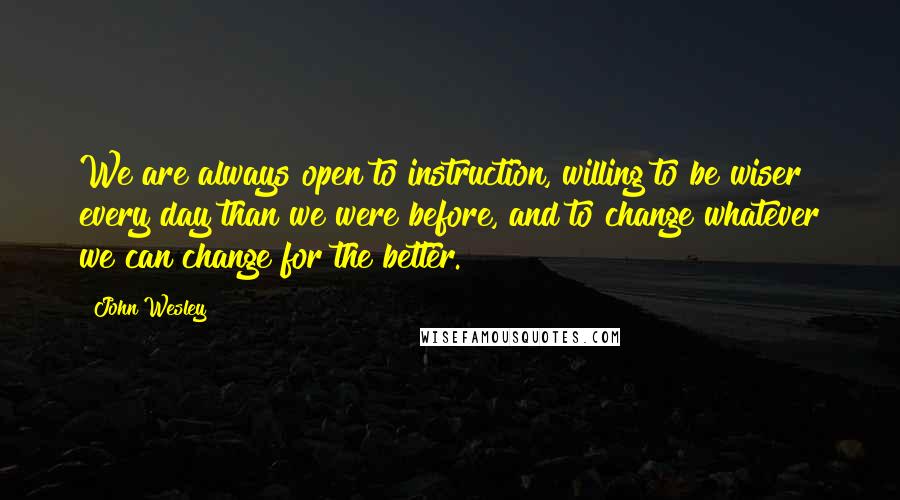 John Wesley Quotes: We are always open to instruction, willing to be wiser every day than we were before, and to change whatever we can change for the better.