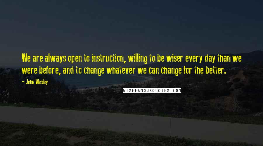 John Wesley Quotes: We are always open to instruction, willing to be wiser every day than we were before, and to change whatever we can change for the better.