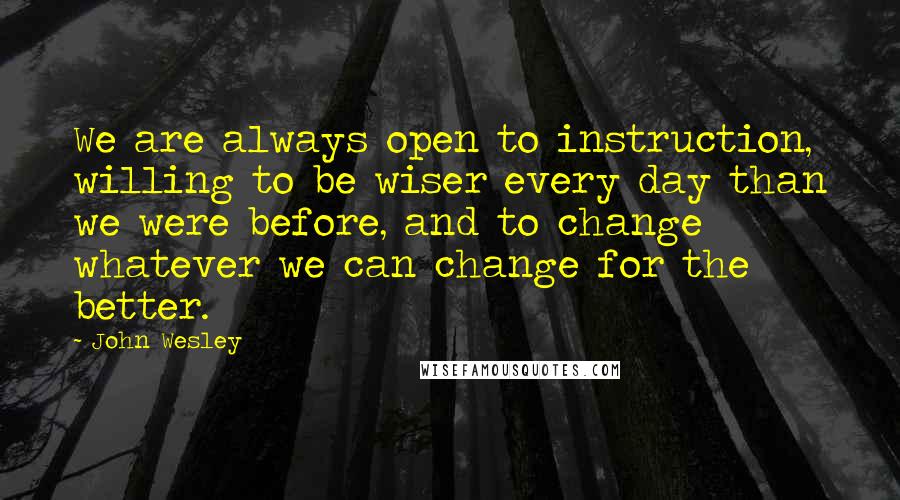 John Wesley Quotes: We are always open to instruction, willing to be wiser every day than we were before, and to change whatever we can change for the better.