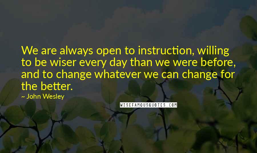 John Wesley Quotes: We are always open to instruction, willing to be wiser every day than we were before, and to change whatever we can change for the better.