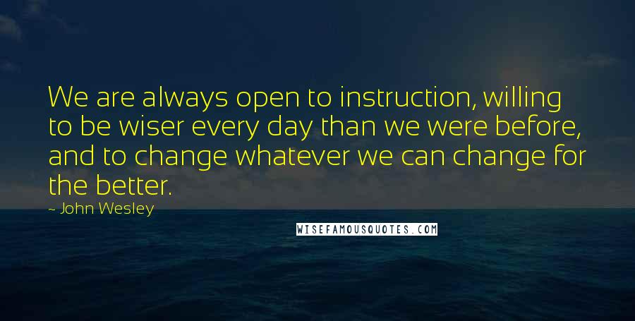 John Wesley Quotes: We are always open to instruction, willing to be wiser every day than we were before, and to change whatever we can change for the better.