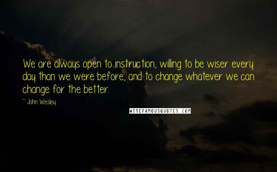 John Wesley Quotes: We are always open to instruction, willing to be wiser every day than we were before, and to change whatever we can change for the better.