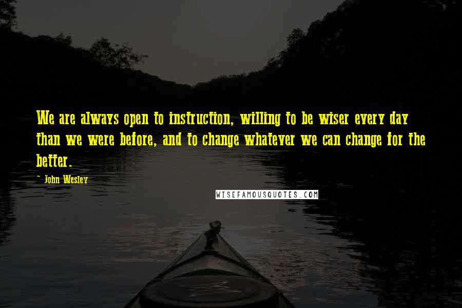 John Wesley Quotes: We are always open to instruction, willing to be wiser every day than we were before, and to change whatever we can change for the better.