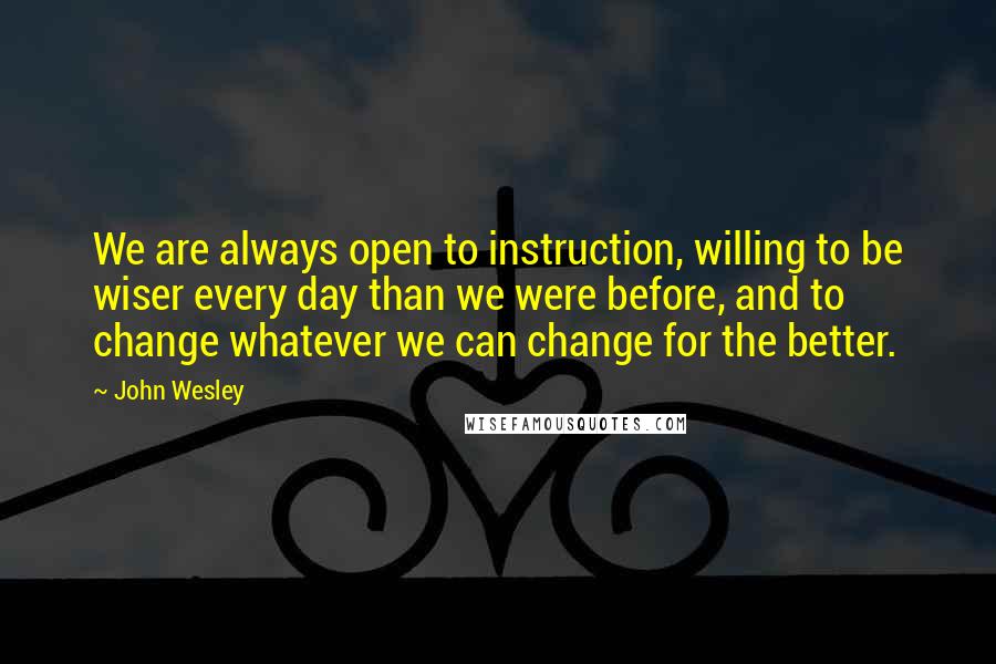 John Wesley Quotes: We are always open to instruction, willing to be wiser every day than we were before, and to change whatever we can change for the better.