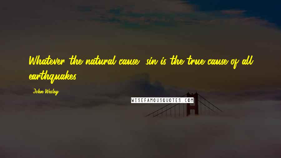 John Wesley Quotes: Whatever the natural cause, sin is the true cause of all earthquakes.