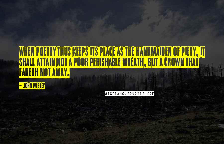 John Wesley Quotes: When Poetry thus keeps its place as the handmaiden of piety, it shall attain not a poor perishable wreath, but a crown that fadeth not away.