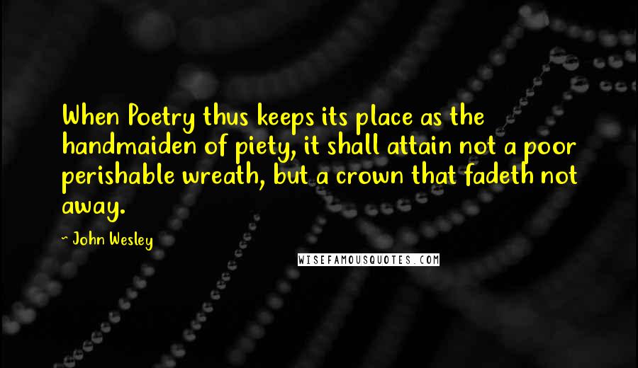 John Wesley Quotes: When Poetry thus keeps its place as the handmaiden of piety, it shall attain not a poor perishable wreath, but a crown that fadeth not away.