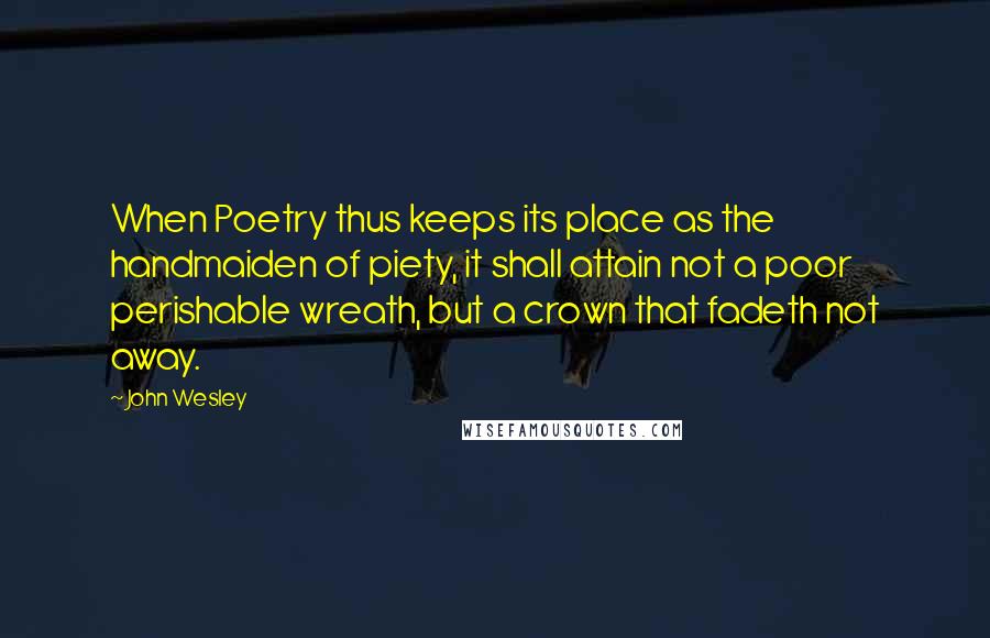 John Wesley Quotes: When Poetry thus keeps its place as the handmaiden of piety, it shall attain not a poor perishable wreath, but a crown that fadeth not away.