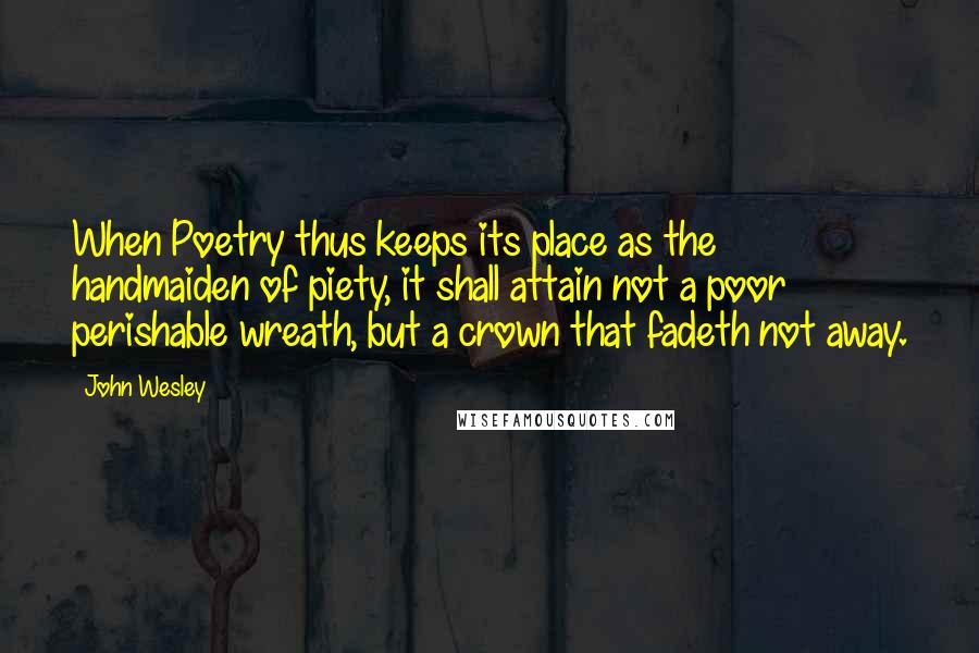 John Wesley Quotes: When Poetry thus keeps its place as the handmaiden of piety, it shall attain not a poor perishable wreath, but a crown that fadeth not away.