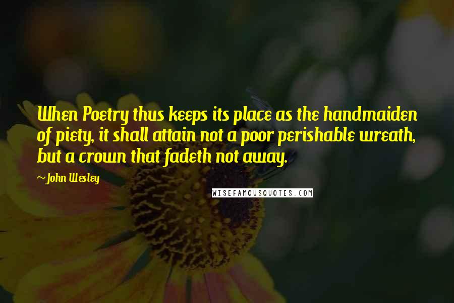 John Wesley Quotes: When Poetry thus keeps its place as the handmaiden of piety, it shall attain not a poor perishable wreath, but a crown that fadeth not away.