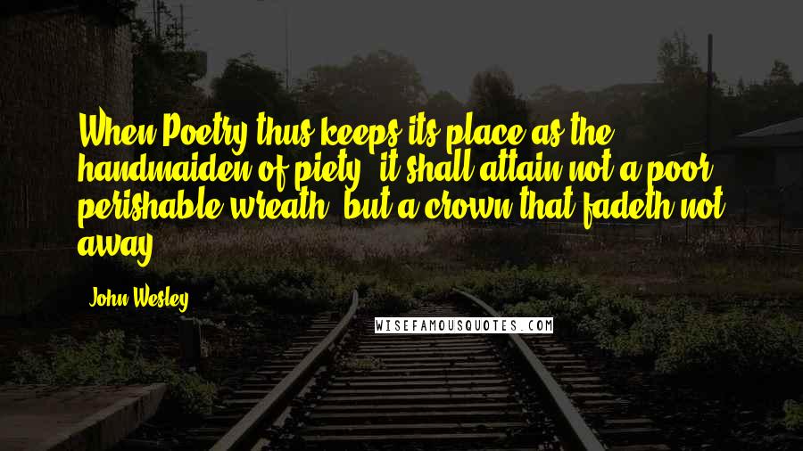 John Wesley Quotes: When Poetry thus keeps its place as the handmaiden of piety, it shall attain not a poor perishable wreath, but a crown that fadeth not away.
