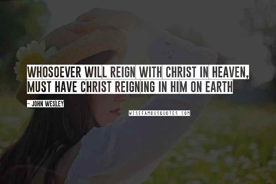 John Wesley Quotes: Whosoever will reign with Christ in heaven, must have Christ reigning in him on earth