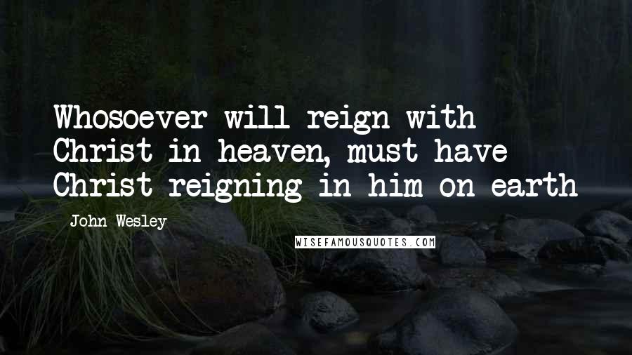 John Wesley Quotes: Whosoever will reign with Christ in heaven, must have Christ reigning in him on earth