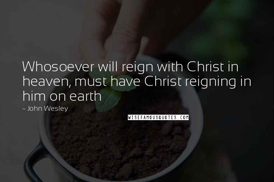 John Wesley Quotes: Whosoever will reign with Christ in heaven, must have Christ reigning in him on earth