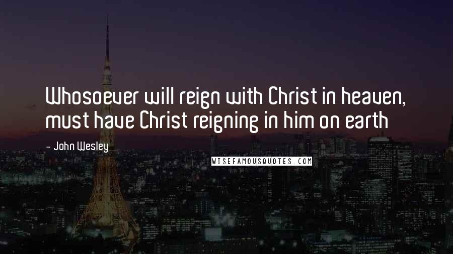 John Wesley Quotes: Whosoever will reign with Christ in heaven, must have Christ reigning in him on earth