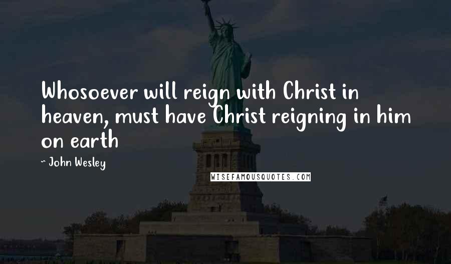 John Wesley Quotes: Whosoever will reign with Christ in heaven, must have Christ reigning in him on earth