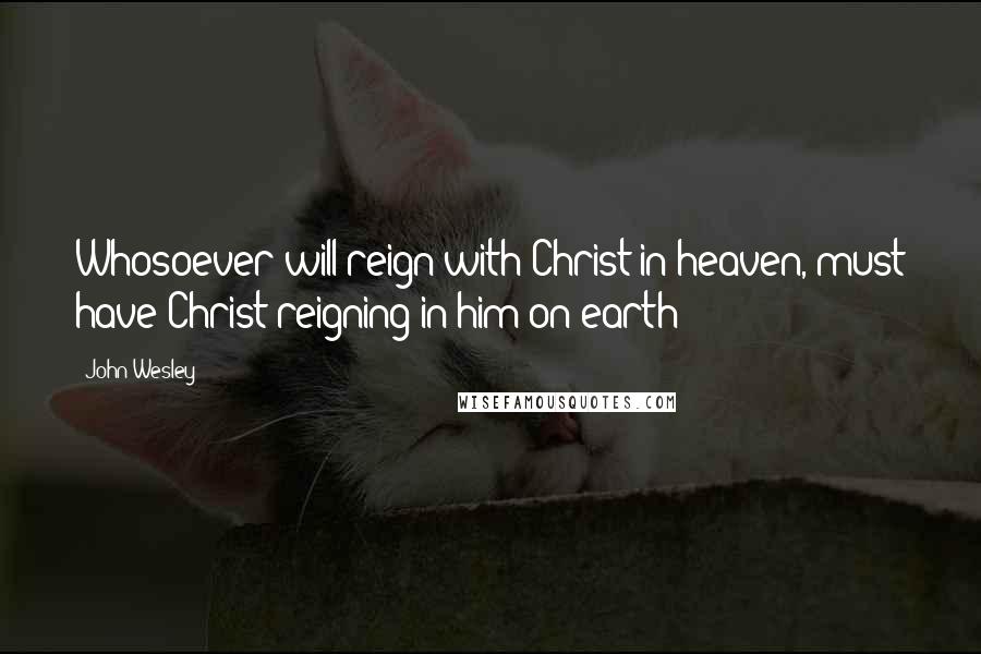 John Wesley Quotes: Whosoever will reign with Christ in heaven, must have Christ reigning in him on earth