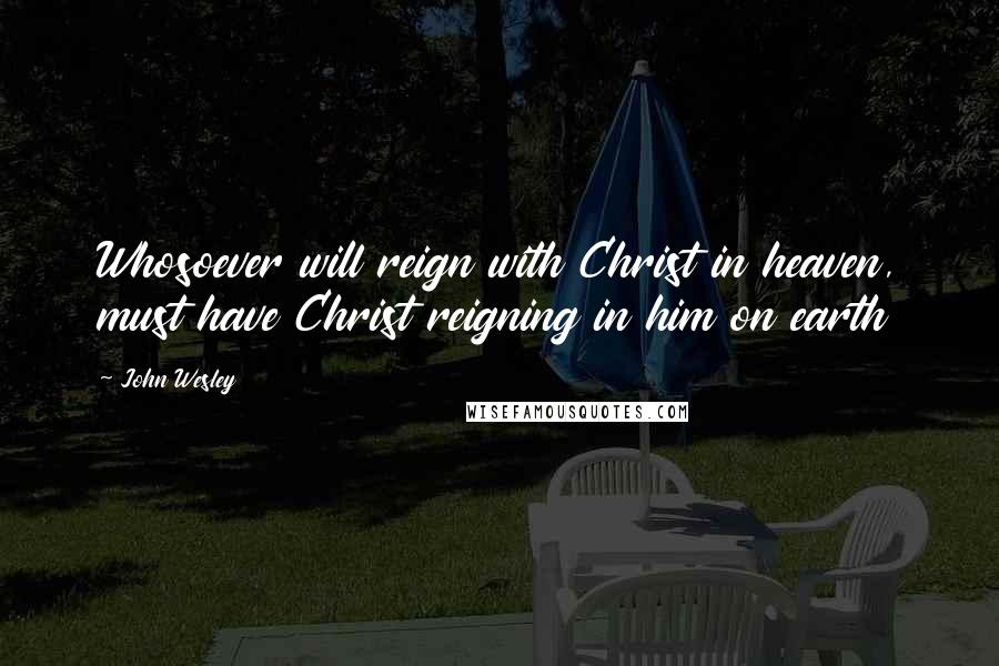 John Wesley Quotes: Whosoever will reign with Christ in heaven, must have Christ reigning in him on earth