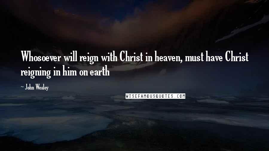 John Wesley Quotes: Whosoever will reign with Christ in heaven, must have Christ reigning in him on earth