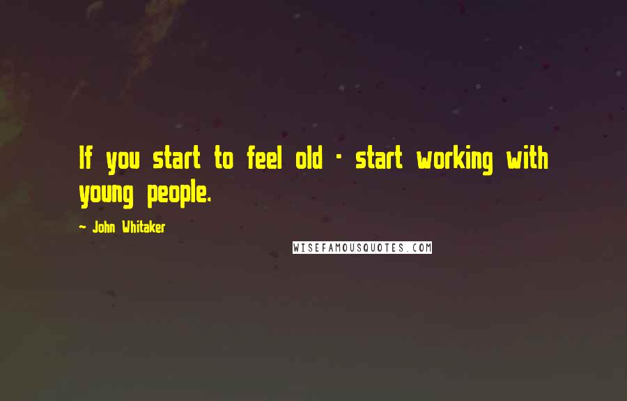 John Whitaker Quotes: If you start to feel old - start working with young people.