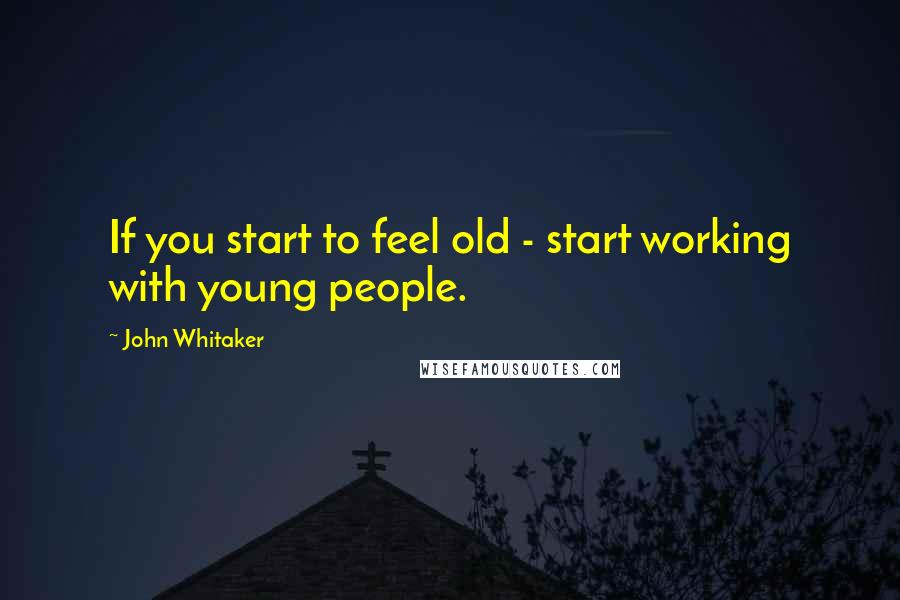 John Whitaker Quotes: If you start to feel old - start working with young people.