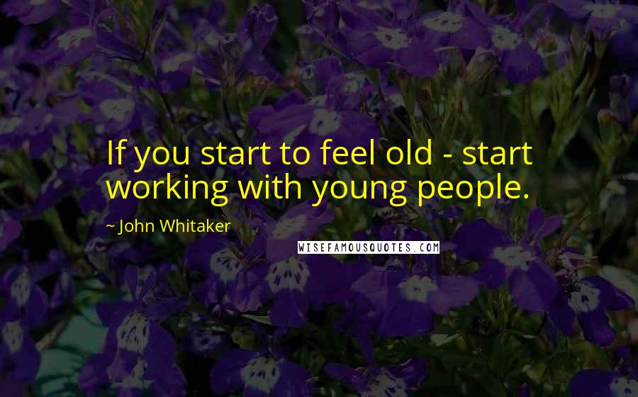 John Whitaker Quotes: If you start to feel old - start working with young people.