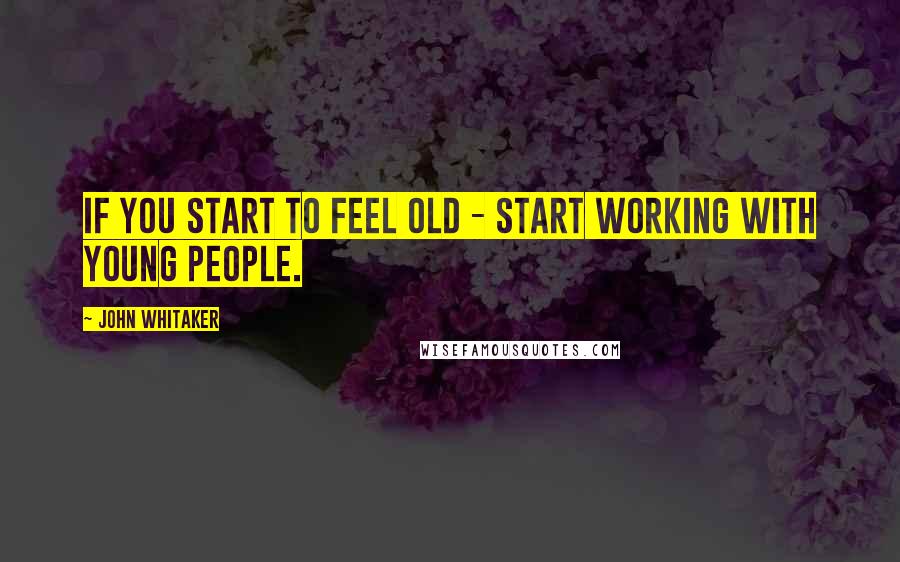 John Whitaker Quotes: If you start to feel old - start working with young people.