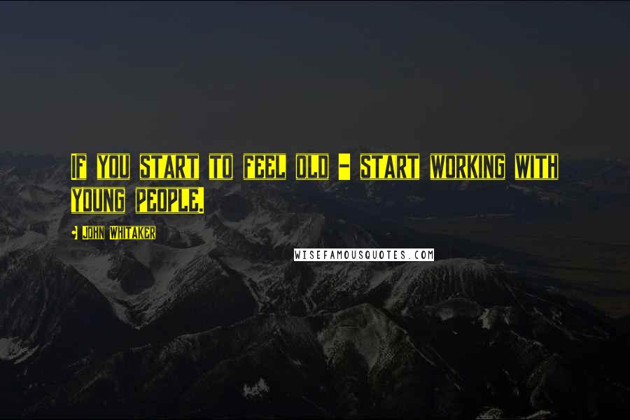 John Whitaker Quotes: If you start to feel old - start working with young people.