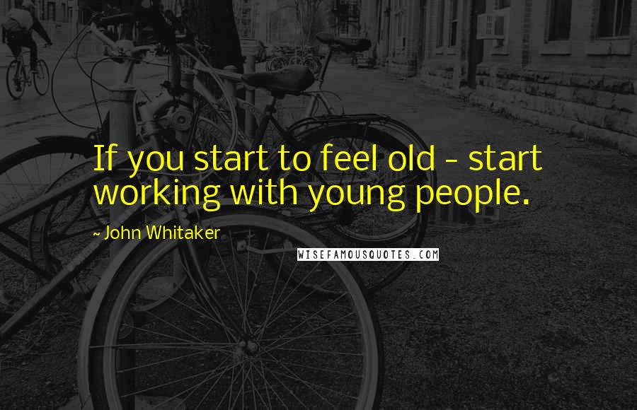 John Whitaker Quotes: If you start to feel old - start working with young people.