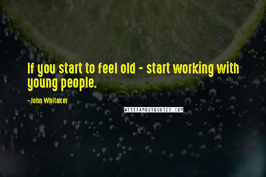 John Whitaker Quotes: If you start to feel old - start working with young people.