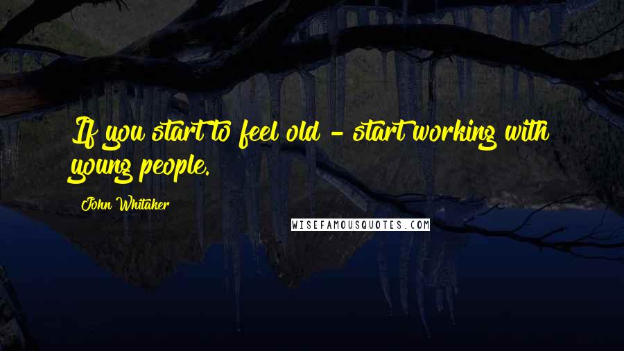 John Whitaker Quotes: If you start to feel old - start working with young people.