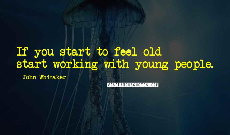John Whitaker Quotes: If you start to feel old - start working with young people.