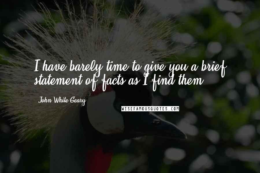 John White Geary Quotes: I have barely time to give you a brief statement of facts as I find them.