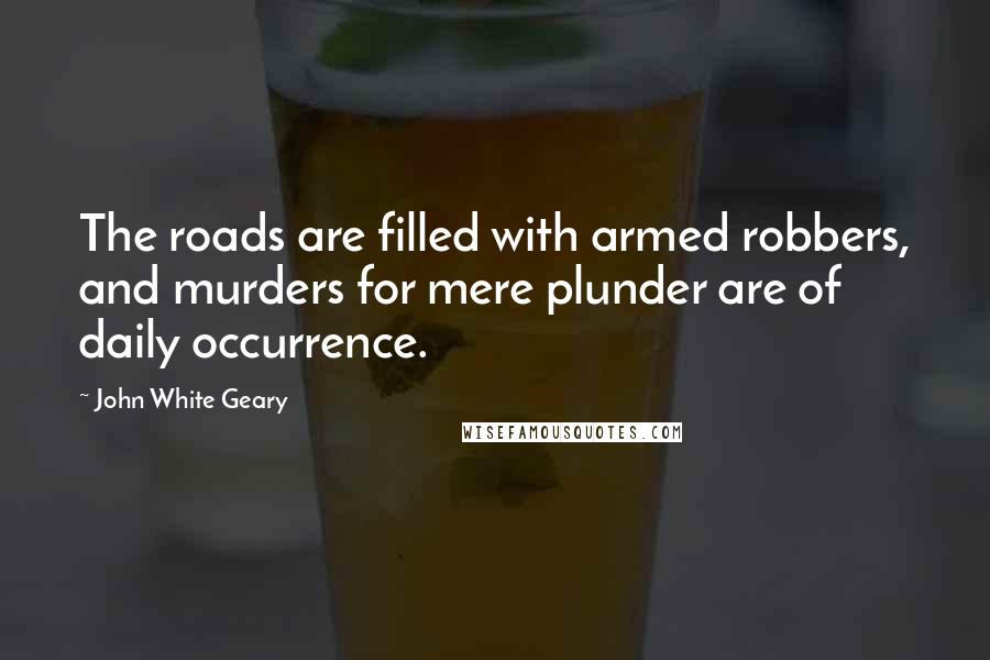 John White Geary Quotes: The roads are filled with armed robbers, and murders for mere plunder are of daily occurrence.