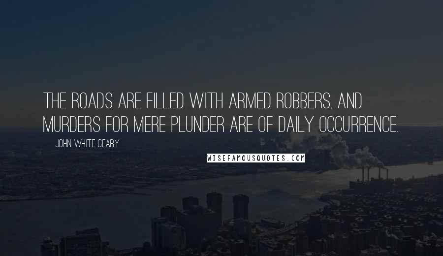 John White Geary Quotes: The roads are filled with armed robbers, and murders for mere plunder are of daily occurrence.