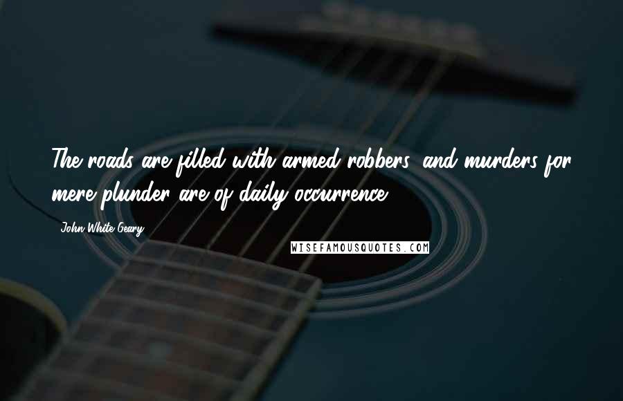 John White Geary Quotes: The roads are filled with armed robbers, and murders for mere plunder are of daily occurrence.