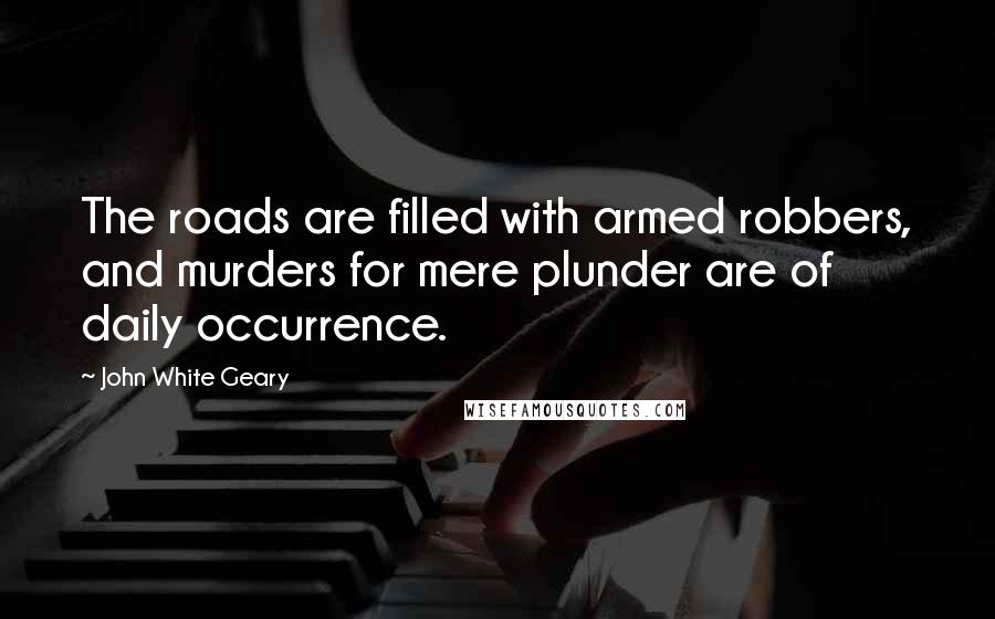 John White Geary Quotes: The roads are filled with armed robbers, and murders for mere plunder are of daily occurrence.