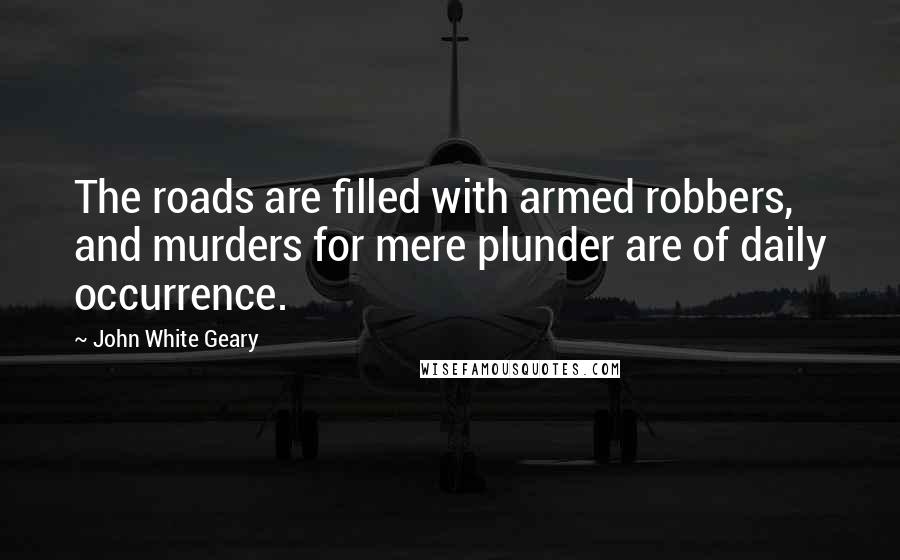 John White Geary Quotes: The roads are filled with armed robbers, and murders for mere plunder are of daily occurrence.