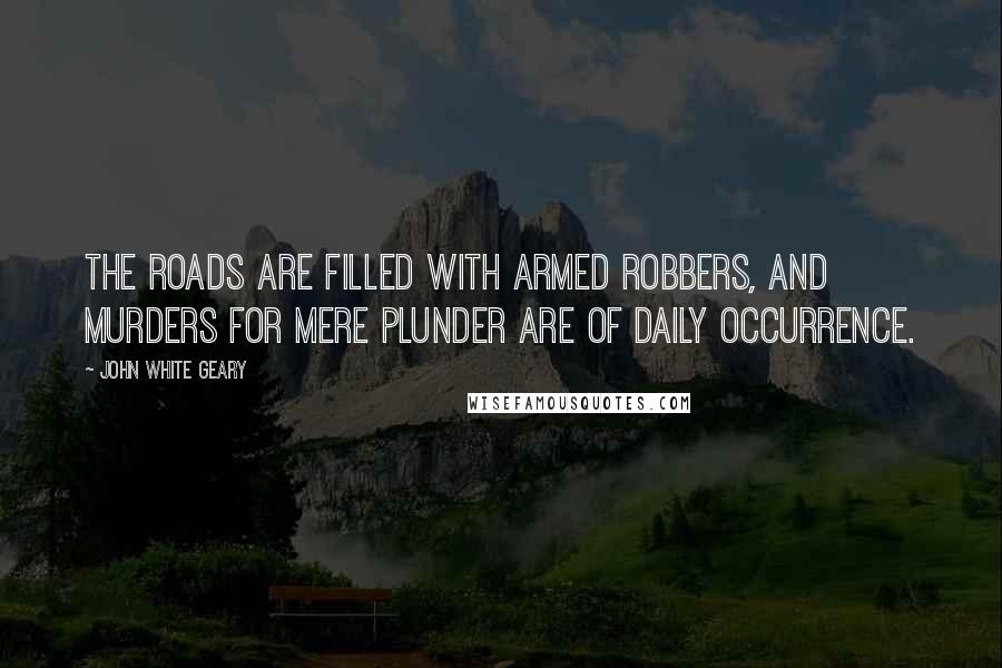 John White Geary Quotes: The roads are filled with armed robbers, and murders for mere plunder are of daily occurrence.