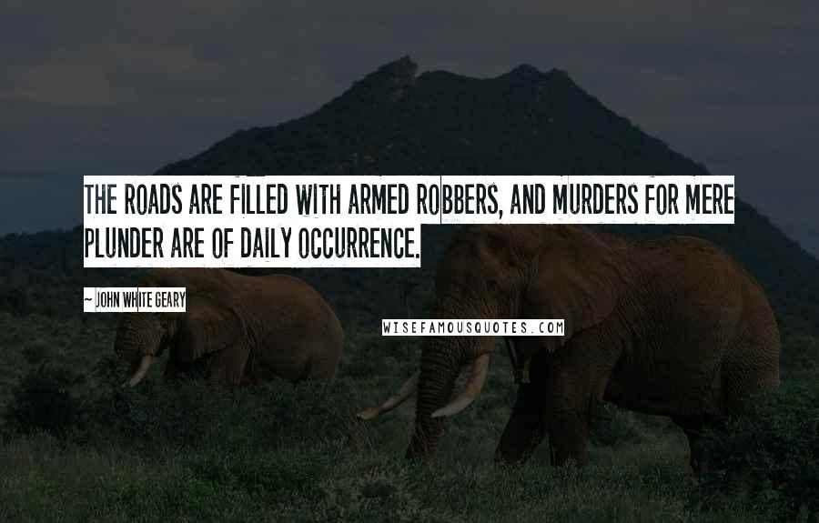John White Geary Quotes: The roads are filled with armed robbers, and murders for mere plunder are of daily occurrence.
