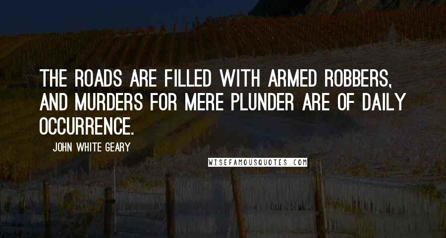 John White Geary Quotes: The roads are filled with armed robbers, and murders for mere plunder are of daily occurrence.