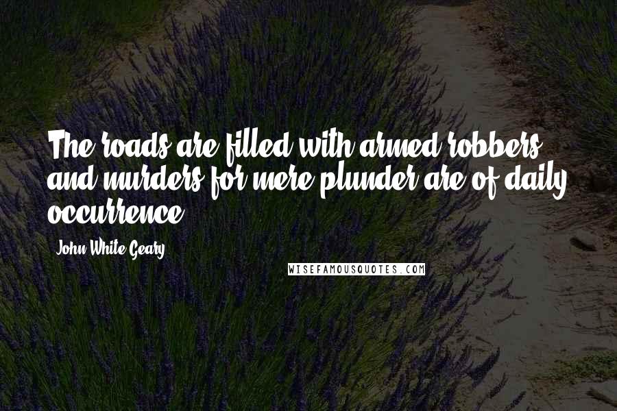 John White Geary Quotes: The roads are filled with armed robbers, and murders for mere plunder are of daily occurrence.