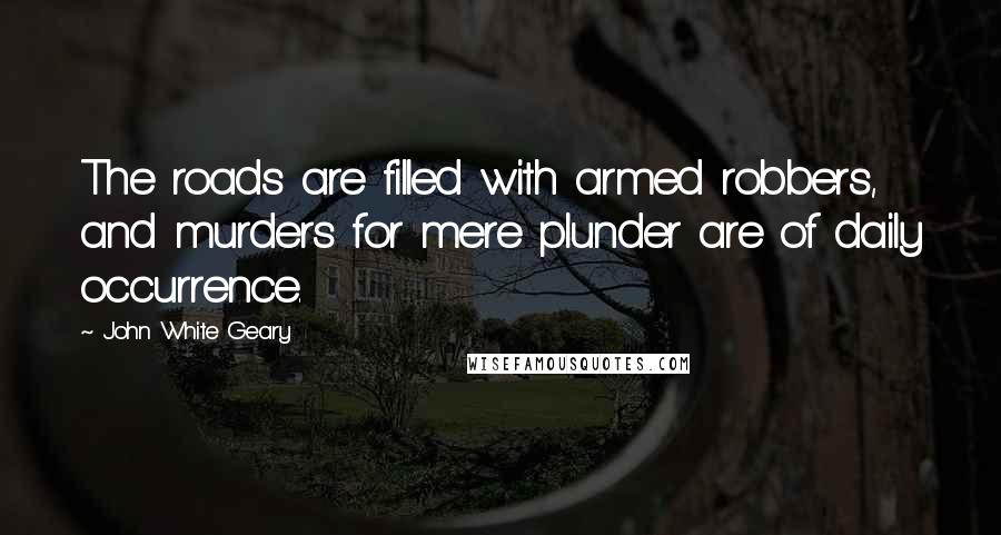 John White Geary Quotes: The roads are filled with armed robbers, and murders for mere plunder are of daily occurrence.