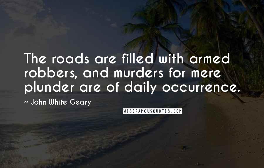 John White Geary Quotes: The roads are filled with armed robbers, and murders for mere plunder are of daily occurrence.