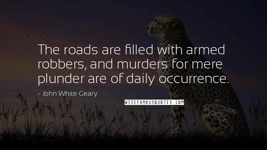 John White Geary Quotes: The roads are filled with armed robbers, and murders for mere plunder are of daily occurrence.