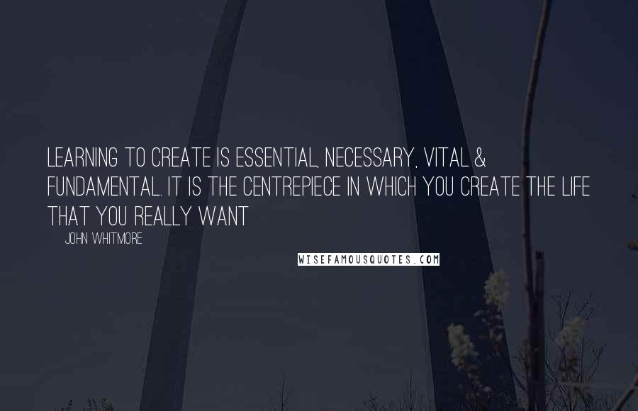 John Whitmore Quotes: Learning to create is essential, necessary, vital & fundamental. It is the centrepiece in which you create the life that you really want