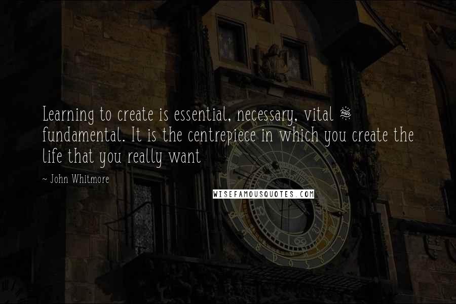 John Whitmore Quotes: Learning to create is essential, necessary, vital & fundamental. It is the centrepiece in which you create the life that you really want