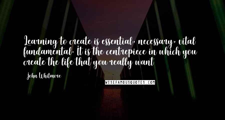 John Whitmore Quotes: Learning to create is essential, necessary, vital & fundamental. It is the centrepiece in which you create the life that you really want