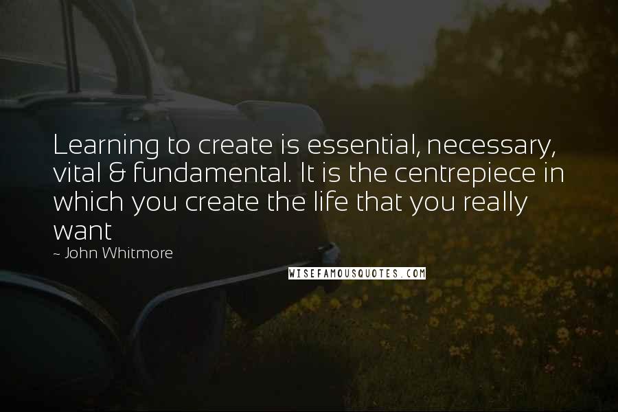 John Whitmore Quotes: Learning to create is essential, necessary, vital & fundamental. It is the centrepiece in which you create the life that you really want