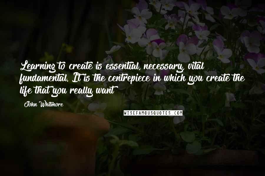 John Whitmore Quotes: Learning to create is essential, necessary, vital & fundamental. It is the centrepiece in which you create the life that you really want